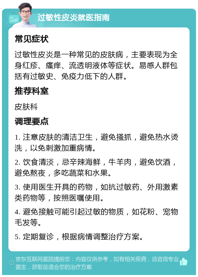 过敏性皮炎就医指南 常见症状 过敏性皮炎是一种常见的皮肤病，主要表现为全身红疹、瘙痒、流透明液体等症状。易感人群包括有过敏史、免疫力低下的人群。 推荐科室 皮肤科 调理要点 1. 注意皮肤的清洁卫生，避免搔抓，避免热水烫洗，以免刺激加重病情。 2. 饮食清淡，忌辛辣海鲜，牛羊肉，避免饮酒，避免熬夜，多吃蔬菜和水果。 3. 使用医生开具的药物，如抗过敏药、外用激素类药物等，按照医嘱使用。 4. 避免接触可能引起过敏的物质，如花粉、宠物毛发等。 5. 定期复诊，根据病情调整治疗方案。