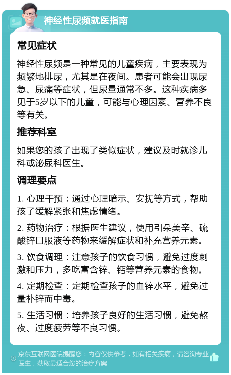 神经性尿频就医指南 常见症状 神经性尿频是一种常见的儿童疾病，主要表现为频繁地排尿，尤其是在夜间。患者可能会出现尿急、尿痛等症状，但尿量通常不多。这种疾病多见于5岁以下的儿童，可能与心理因素、营养不良等有关。 推荐科室 如果您的孩子出现了类似症状，建议及时就诊儿科或泌尿科医生。 调理要点 1. 心理干预：通过心理暗示、安抚等方式，帮助孩子缓解紧张和焦虑情绪。 2. 药物治疗：根据医生建议，使用引朵美辛、硫酸锌口服液等药物来缓解症状和补充营养元素。 3. 饮食调理：注意孩子的饮食习惯，避免过度刺激和压力，多吃富含锌、钙等营养元素的食物。 4. 定期检查：定期检查孩子的血锌水平，避免过量补锌而中毒。 5. 生活习惯：培养孩子良好的生活习惯，避免熬夜、过度疲劳等不良习惯。