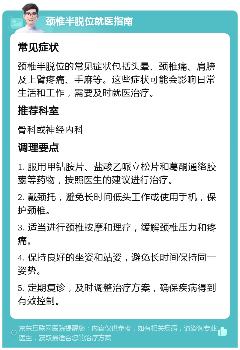 颈椎半脱位就医指南 常见症状 颈椎半脱位的常见症状包括头晕、颈椎痛、肩膀及上臂疼痛、手麻等。这些症状可能会影响日常生活和工作，需要及时就医治疗。 推荐科室 骨科或神经内科 调理要点 1. 服用甲钴胺片、盐酸乙哌立松片和葛酮通络胶囊等药物，按照医生的建议进行治疗。 2. 戴颈托，避免长时间低头工作或使用手机，保护颈椎。 3. 适当进行颈椎按摩和理疗，缓解颈椎压力和疼痛。 4. 保持良好的坐姿和站姿，避免长时间保持同一姿势。 5. 定期复诊，及时调整治疗方案，确保疾病得到有效控制。