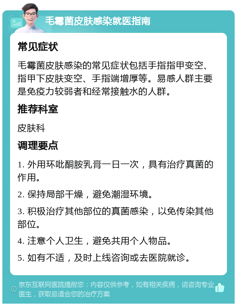 毛霉菌皮肤感染就医指南 常见症状 毛霉菌皮肤感染的常见症状包括手指指甲变空、指甲下皮肤变空、手指端增厚等。易感人群主要是免疫力较弱者和经常接触水的人群。 推荐科室 皮肤科 调理要点 1. 外用环吡酮胺乳膏一日一次，具有治疗真菌的作用。 2. 保持局部干燥，避免潮湿环境。 3. 积极治疗其他部位的真菌感染，以免传染其他部位。 4. 注意个人卫生，避免共用个人物品。 5. 如有不适，及时上线咨询或去医院就诊。