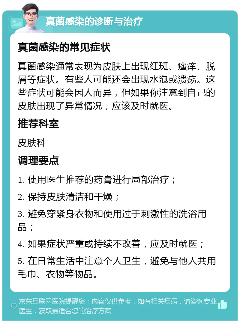 真菌感染的诊断与治疗 真菌感染的常见症状 真菌感染通常表现为皮肤上出现红斑、瘙痒、脱屑等症状。有些人可能还会出现水泡或溃疡。这些症状可能会因人而异，但如果你注意到自己的皮肤出现了异常情况，应该及时就医。 推荐科室 皮肤科 调理要点 1. 使用医生推荐的药膏进行局部治疗； 2. 保持皮肤清洁和干燥； 3. 避免穿紧身衣物和使用过于刺激性的洗浴用品； 4. 如果症状严重或持续不改善，应及时就医； 5. 在日常生活中注意个人卫生，避免与他人共用毛巾、衣物等物品。