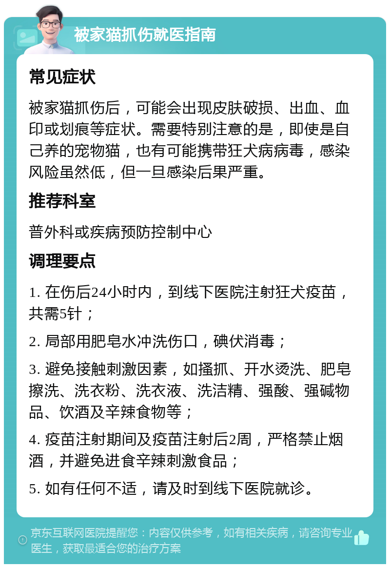 被家猫抓伤就医指南 常见症状 被家猫抓伤后，可能会出现皮肤破损、出血、血印或划痕等症状。需要特别注意的是，即使是自己养的宠物猫，也有可能携带狂犬病病毒，感染风险虽然低，但一旦感染后果严重。 推荐科室 普外科或疾病预防控制中心 调理要点 1. 在伤后24小时内，到线下医院注射狂犬疫苗，共需5针； 2. 局部用肥皂水冲洗伤口，碘伏消毒； 3. 避免接触刺激因素，如搔抓、开水烫洗、肥皂擦洗、洗衣粉、洗衣液、洗洁精、强酸、强碱物品、饮酒及辛辣食物等； 4. 疫苗注射期间及疫苗注射后2周，严格禁止烟酒，并避免进食辛辣刺激食品； 5. 如有任何不适，请及时到线下医院就诊。