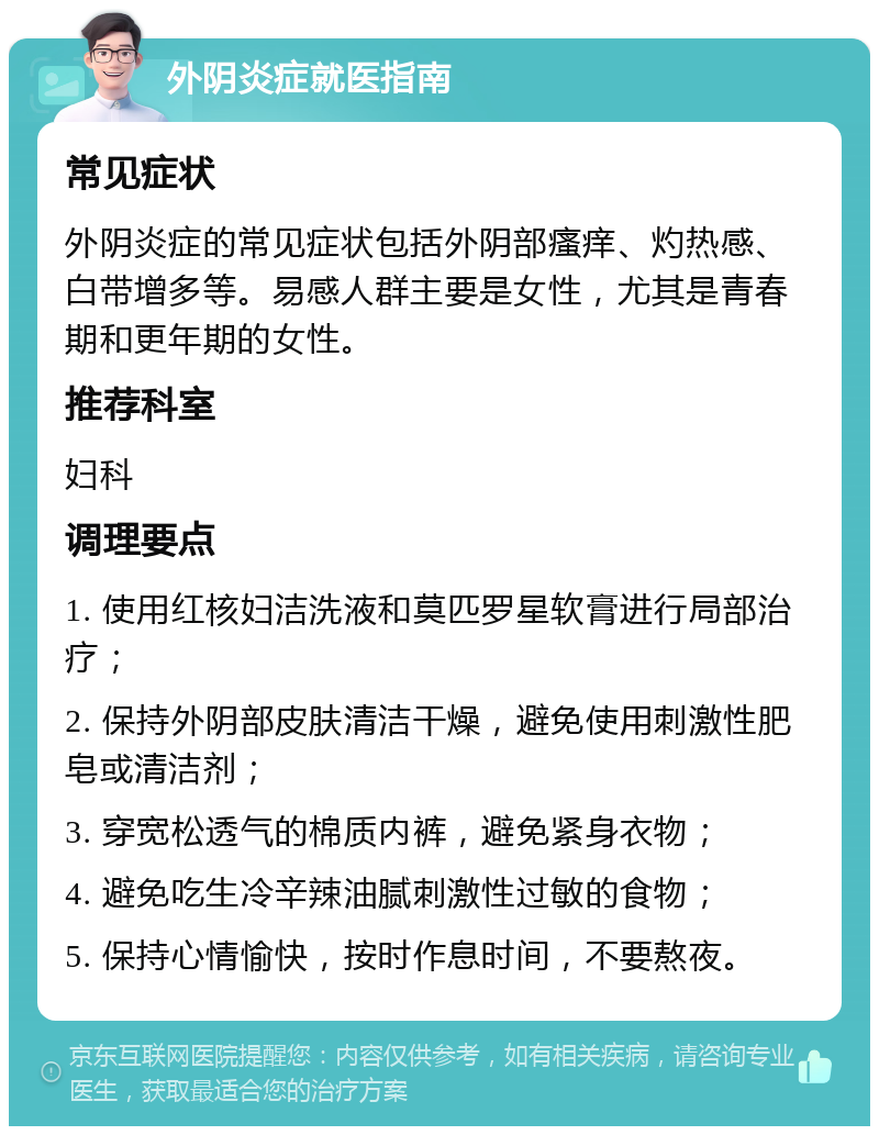 外阴炎症就医指南 常见症状 外阴炎症的常见症状包括外阴部瘙痒、灼热感、白带增多等。易感人群主要是女性，尤其是青春期和更年期的女性。 推荐科室 妇科 调理要点 1. 使用红核妇洁洗液和莫匹罗星软膏进行局部治疗； 2. 保持外阴部皮肤清洁干燥，避免使用刺激性肥皂或清洁剂； 3. 穿宽松透气的棉质内裤，避免紧身衣物； 4. 避免吃生冷辛辣油腻刺激性过敏的食物； 5. 保持心情愉快，按时作息时间，不要熬夜。