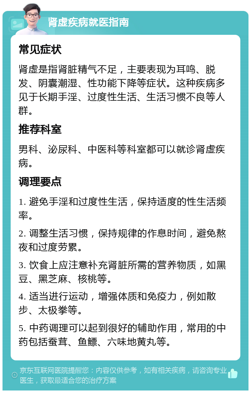 肾虚疾病就医指南 常见症状 肾虚是指肾脏精气不足，主要表现为耳鸣、脱发、阴囊潮湿、性功能下降等症状。这种疾病多见于长期手淫、过度性生活、生活习惯不良等人群。 推荐科室 男科、泌尿科、中医科等科室都可以就诊肾虚疾病。 调理要点 1. 避免手淫和过度性生活，保持适度的性生活频率。 2. 调整生活习惯，保持规律的作息时间，避免熬夜和过度劳累。 3. 饮食上应注意补充肾脏所需的营养物质，如黑豆、黑芝麻、核桃等。 4. 适当进行运动，增强体质和免疫力，例如散步、太极拳等。 5. 中药调理可以起到很好的辅助作用，常用的中药包括蚕茸、鱼鳔、六味地黄丸等。