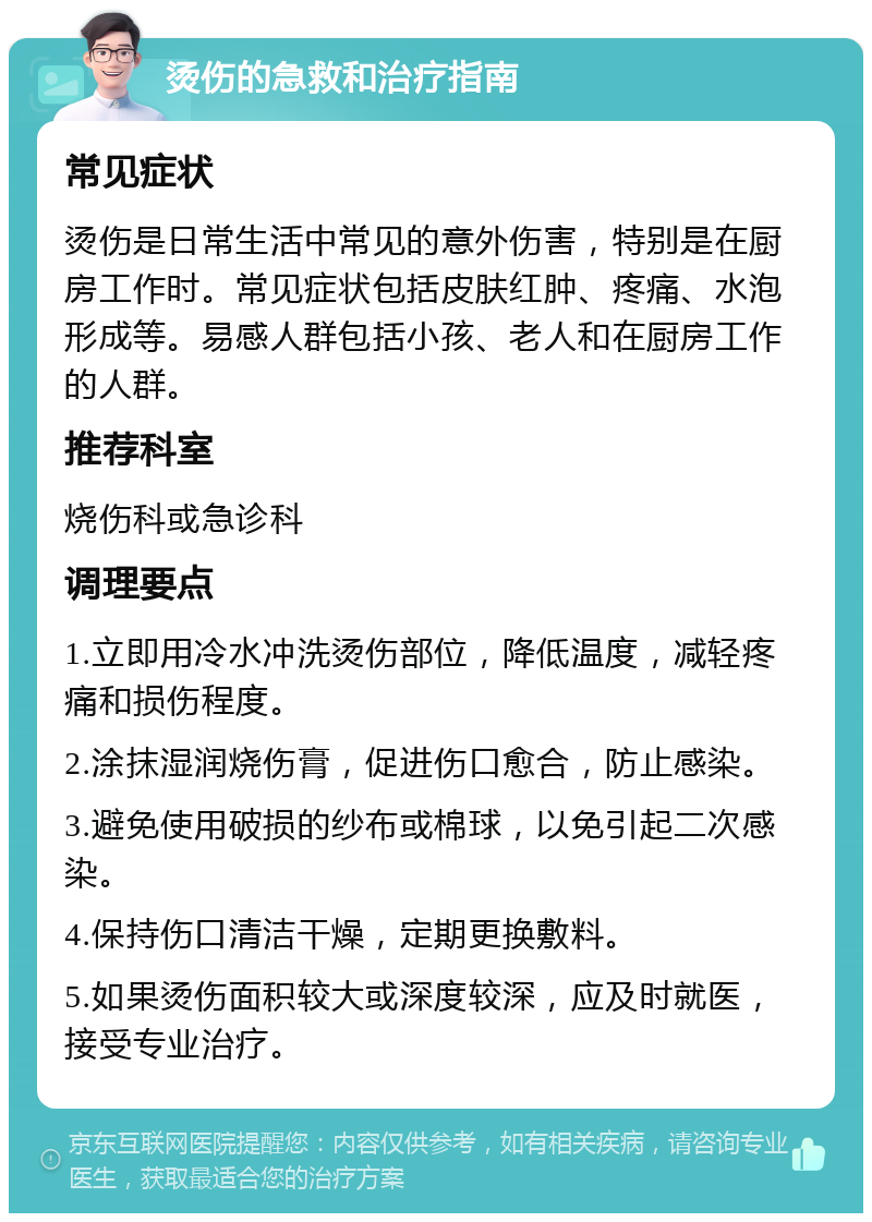 烫伤的急救和治疗指南 常见症状 烫伤是日常生活中常见的意外伤害，特别是在厨房工作时。常见症状包括皮肤红肿、疼痛、水泡形成等。易感人群包括小孩、老人和在厨房工作的人群。 推荐科室 烧伤科或急诊科 调理要点 1.立即用冷水冲洗烫伤部位，降低温度，减轻疼痛和损伤程度。 2.涂抹湿润烧伤膏，促进伤口愈合，防止感染。 3.避免使用破损的纱布或棉球，以免引起二次感染。 4.保持伤口清洁干燥，定期更换敷料。 5.如果烫伤面积较大或深度较深，应及时就医，接受专业治疗。