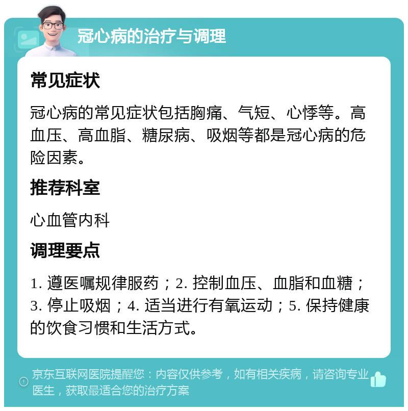 冠心病的治疗与调理 常见症状 冠心病的常见症状包括胸痛、气短、心悸等。高血压、高血脂、糖尿病、吸烟等都是冠心病的危险因素。 推荐科室 心血管内科 调理要点 1. 遵医嘱规律服药；2. 控制血压、血脂和血糖；3. 停止吸烟；4. 适当进行有氧运动；5. 保持健康的饮食习惯和生活方式。