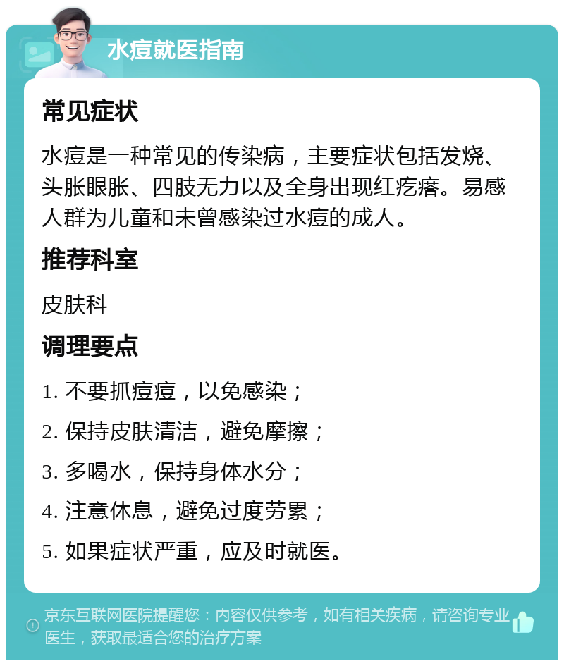 水痘就医指南 常见症状 水痘是一种常见的传染病，主要症状包括发烧、头胀眼胀、四肢无力以及全身出现红疙瘩。易感人群为儿童和未曾感染过水痘的成人。 推荐科室 皮肤科 调理要点 1. 不要抓痘痘，以免感染； 2. 保持皮肤清洁，避免摩擦； 3. 多喝水，保持身体水分； 4. 注意休息，避免过度劳累； 5. 如果症状严重，应及时就医。