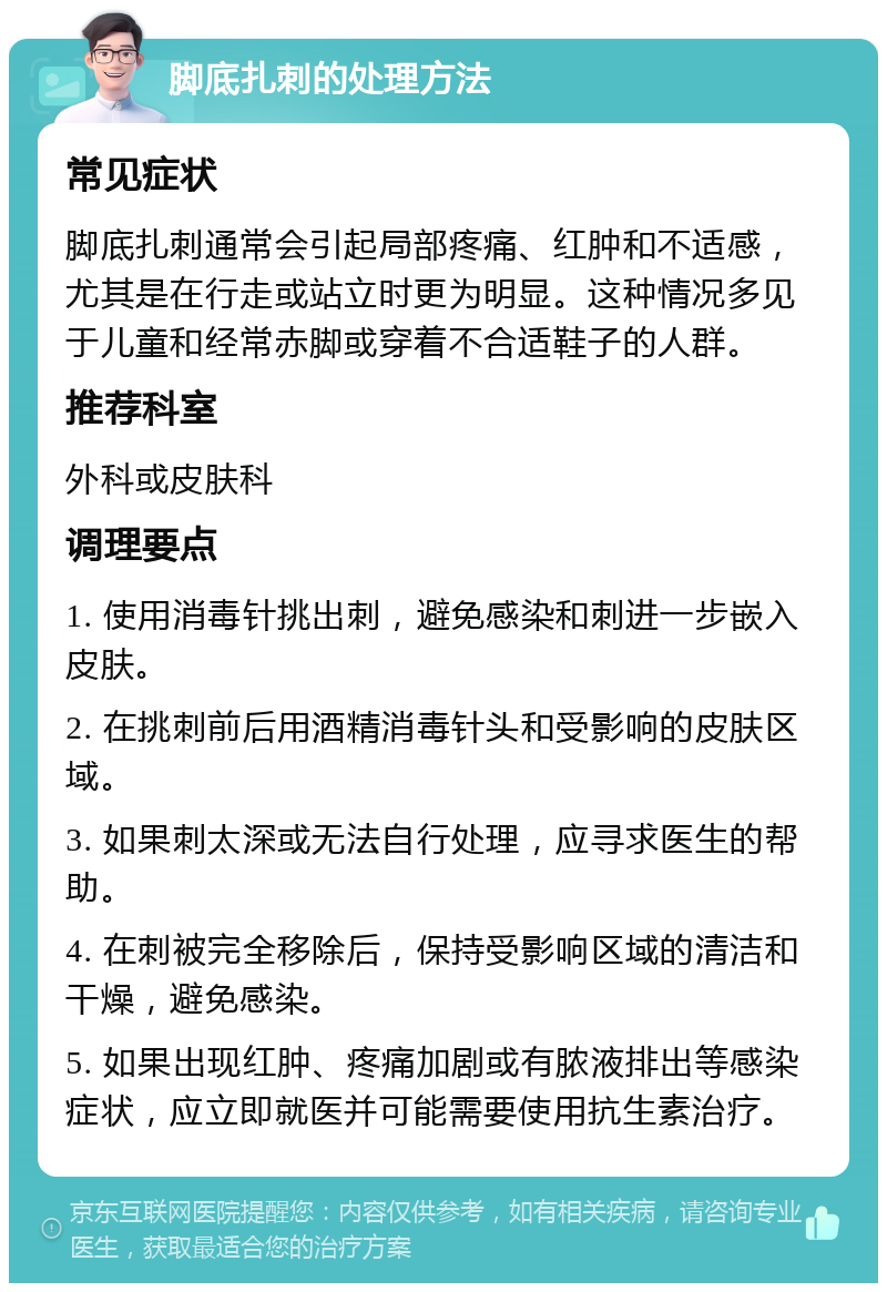 脚底扎刺的处理方法 常见症状 脚底扎刺通常会引起局部疼痛、红肿和不适感，尤其是在行走或站立时更为明显。这种情况多见于儿童和经常赤脚或穿着不合适鞋子的人群。 推荐科室 外科或皮肤科 调理要点 1. 使用消毒针挑出刺，避免感染和刺进一步嵌入皮肤。 2. 在挑刺前后用酒精消毒针头和受影响的皮肤区域。 3. 如果刺太深或无法自行处理，应寻求医生的帮助。 4. 在刺被完全移除后，保持受影响区域的清洁和干燥，避免感染。 5. 如果出现红肿、疼痛加剧或有脓液排出等感染症状，应立即就医并可能需要使用抗生素治疗。