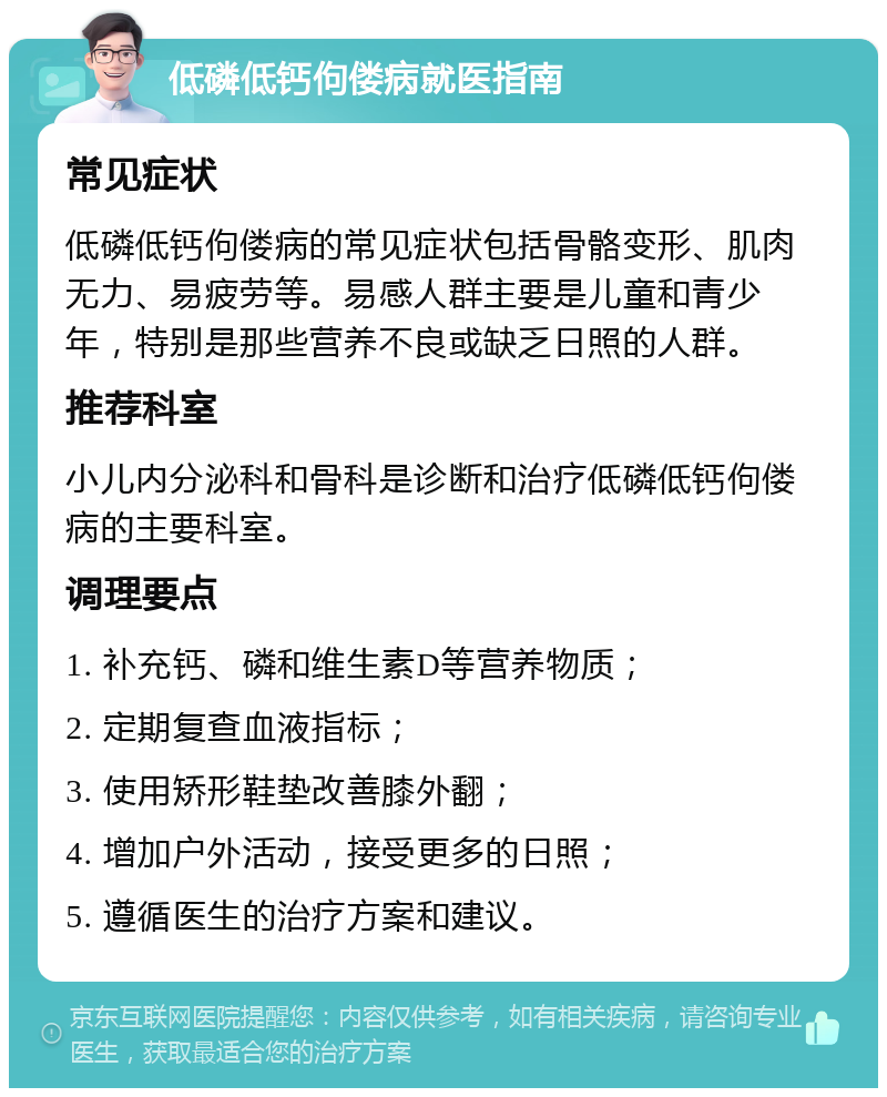 低磷低钙佝偻病就医指南 常见症状 低磷低钙佝偻病的常见症状包括骨骼变形、肌肉无力、易疲劳等。易感人群主要是儿童和青少年，特别是那些营养不良或缺乏日照的人群。 推荐科室 小儿内分泌科和骨科是诊断和治疗低磷低钙佝偻病的主要科室。 调理要点 1. 补充钙、磷和维生素D等营养物质； 2. 定期复查血液指标； 3. 使用矫形鞋垫改善膝外翻； 4. 增加户外活动，接受更多的日照； 5. 遵循医生的治疗方案和建议。