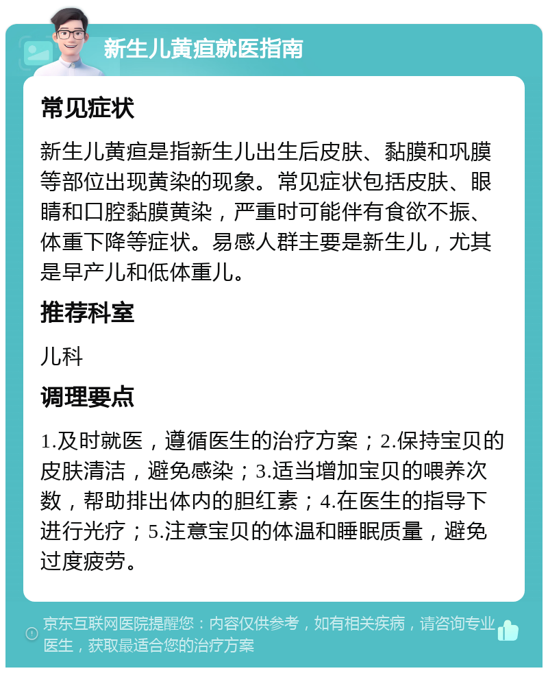 新生儿黄疸就医指南 常见症状 新生儿黄疸是指新生儿出生后皮肤、黏膜和巩膜等部位出现黄染的现象。常见症状包括皮肤、眼睛和口腔黏膜黄染，严重时可能伴有食欲不振、体重下降等症状。易感人群主要是新生儿，尤其是早产儿和低体重儿。 推荐科室 儿科 调理要点 1.及时就医，遵循医生的治疗方案；2.保持宝贝的皮肤清洁，避免感染；3.适当增加宝贝的喂养次数，帮助排出体内的胆红素；4.在医生的指导下进行光疗；5.注意宝贝的体温和睡眠质量，避免过度疲劳。