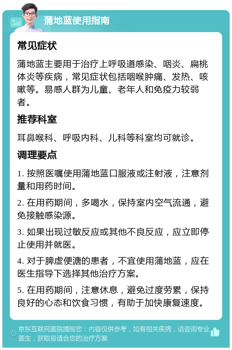 蒲地蓝使用指南 常见症状 蒲地蓝主要用于治疗上呼吸道感染、咽炎、扁桃体炎等疾病，常见症状包括咽喉肿痛、发热、咳嗽等。易感人群为儿童、老年人和免疫力较弱者。 推荐科室 耳鼻喉科、呼吸内科、儿科等科室均可就诊。 调理要点 1. 按照医嘱使用蒲地蓝口服液或注射液，注意剂量和用药时间。 2. 在用药期间，多喝水，保持室内空气流通，避免接触感染源。 3. 如果出现过敏反应或其他不良反应，应立即停止使用并就医。 4. 对于脾虚便溏的患者，不宜使用蒲地蓝，应在医生指导下选择其他治疗方案。 5. 在用药期间，注意休息，避免过度劳累，保持良好的心态和饮食习惯，有助于加快康复速度。