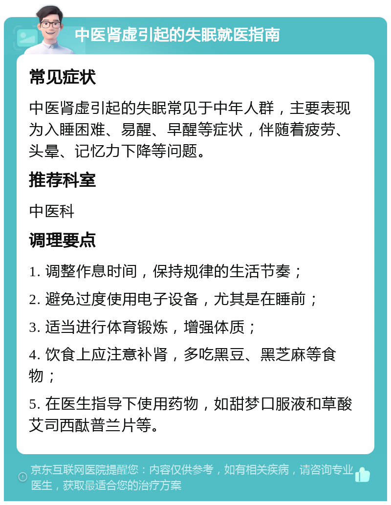 中医肾虚引起的失眠就医指南 常见症状 中医肾虚引起的失眠常见于中年人群，主要表现为入睡困难、易醒、早醒等症状，伴随着疲劳、头晕、记忆力下降等问题。 推荐科室 中医科 调理要点 1. 调整作息时间，保持规律的生活节奏； 2. 避免过度使用电子设备，尤其是在睡前； 3. 适当进行体育锻炼，增强体质； 4. 饮食上应注意补肾，多吃黑豆、黑芝麻等食物； 5. 在医生指导下使用药物，如甜梦口服液和草酸艾司西酞普兰片等。