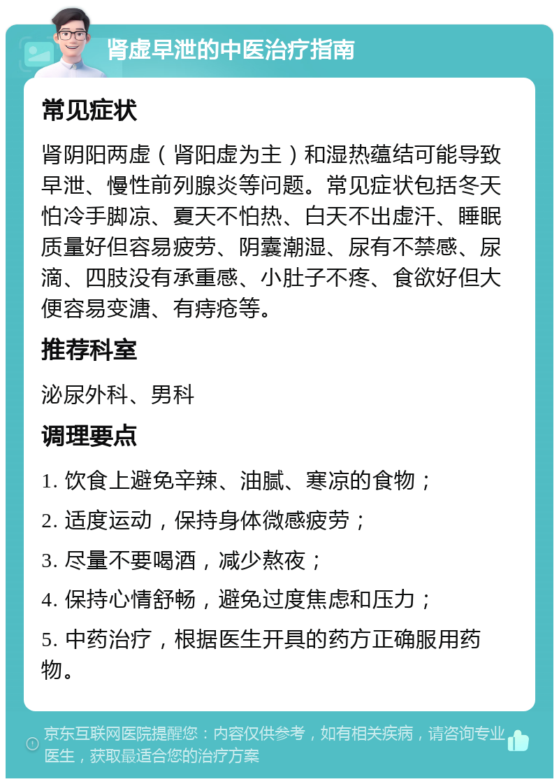 肾虚早泄的中医治疗指南 常见症状 肾阴阳两虚（肾阳虚为主）和湿热蕴结可能导致早泄、慢性前列腺炎等问题。常见症状包括冬天怕冷手脚凉、夏天不怕热、白天不出虚汗、睡眠质量好但容易疲劳、阴囊潮湿、尿有不禁感、尿滴、四肢没有承重感、小肚子不疼、食欲好但大便容易变溏、有痔疮等。 推荐科室 泌尿外科、男科 调理要点 1. 饮食上避免辛辣、油腻、寒凉的食物； 2. 适度运动，保持身体微感疲劳； 3. 尽量不要喝酒，减少熬夜； 4. 保持心情舒畅，避免过度焦虑和压力； 5. 中药治疗，根据医生开具的药方正确服用药物。