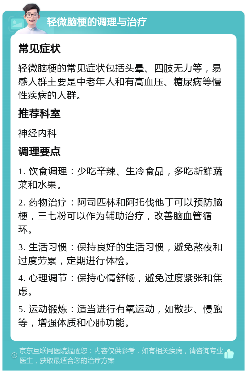 轻微脑梗的调理与治疗 常见症状 轻微脑梗的常见症状包括头晕、四肢无力等，易感人群主要是中老年人和有高血压、糖尿病等慢性疾病的人群。 推荐科室 神经内科 调理要点 1. 饮食调理：少吃辛辣、生冷食品，多吃新鲜蔬菜和水果。 2. 药物治疗：阿司匹林和阿托伐他丁可以预防脑梗，三七粉可以作为辅助治疗，改善脑血管循环。 3. 生活习惯：保持良好的生活习惯，避免熬夜和过度劳累，定期进行体检。 4. 心理调节：保持心情舒畅，避免过度紧张和焦虑。 5. 运动锻炼：适当进行有氧运动，如散步、慢跑等，增强体质和心肺功能。