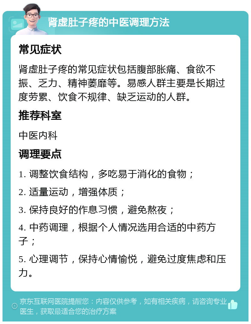 肾虚肚子疼的中医调理方法 常见症状 肾虚肚子疼的常见症状包括腹部胀痛、食欲不振、乏力、精神萎靡等。易感人群主要是长期过度劳累、饮食不规律、缺乏运动的人群。 推荐科室 中医内科 调理要点 1. 调整饮食结构，多吃易于消化的食物； 2. 适量运动，增强体质； 3. 保持良好的作息习惯，避免熬夜； 4. 中药调理，根据个人情况选用合适的中药方子； 5. 心理调节，保持心情愉悦，避免过度焦虑和压力。