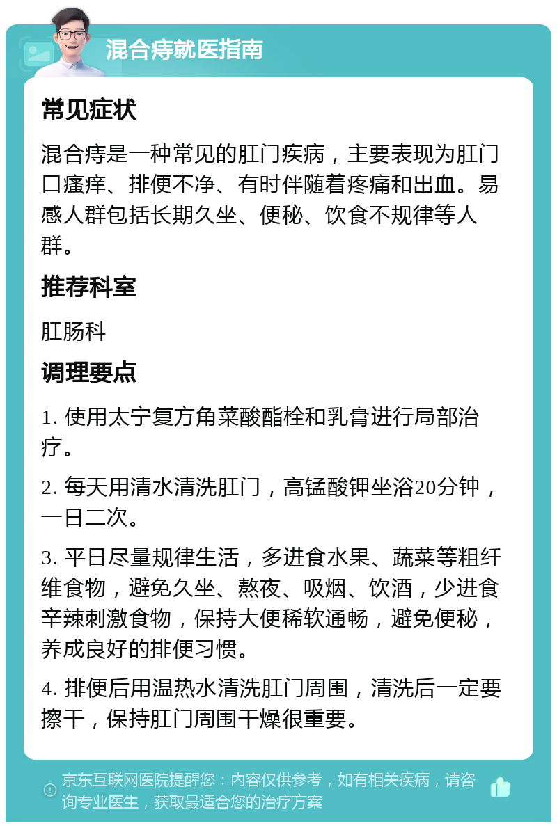 混合痔就医指南 常见症状 混合痔是一种常见的肛门疾病，主要表现为肛门口瘙痒、排便不净、有时伴随着疼痛和出血。易感人群包括长期久坐、便秘、饮食不规律等人群。 推荐科室 肛肠科 调理要点 1. 使用太宁复方角菜酸酯栓和乳膏进行局部治疗。 2. 每天用清水清洗肛门，高锰酸钾坐浴20分钟，一日二次。 3. 平日尽量规律生活，多进食水果、蔬菜等粗纤维食物，避免久坐、熬夜、吸烟、饮酒，少进食辛辣刺激食物，保持大便稀软通畅，避免便秘，养成良好的排便习惯。 4. 排便后用温热水清洗肛门周围，清洗后一定要擦干，保持肛门周围干燥很重要。