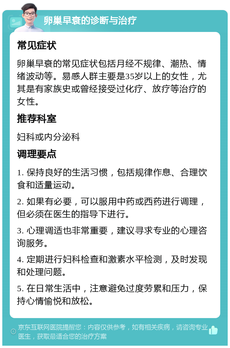 卵巢早衰的诊断与治疗 常见症状 卵巢早衰的常见症状包括月经不规律、潮热、情绪波动等。易感人群主要是35岁以上的女性，尤其是有家族史或曾经接受过化疗、放疗等治疗的女性。 推荐科室 妇科或内分泌科 调理要点 1. 保持良好的生活习惯，包括规律作息、合理饮食和适量运动。 2. 如果有必要，可以服用中药或西药进行调理，但必须在医生的指导下进行。 3. 心理调适也非常重要，建议寻求专业的心理咨询服务。 4. 定期进行妇科检查和激素水平检测，及时发现和处理问题。 5. 在日常生活中，注意避免过度劳累和压力，保持心情愉悦和放松。