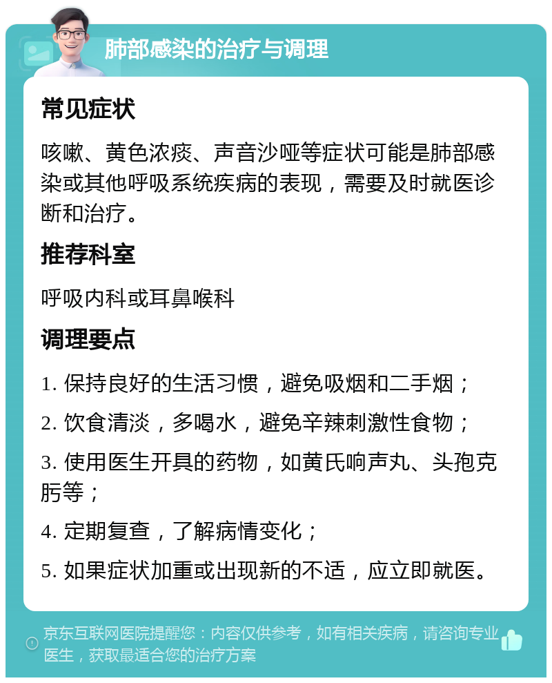 肺部感染的治疗与调理 常见症状 咳嗽、黄色浓痰、声音沙哑等症状可能是肺部感染或其他呼吸系统疾病的表现，需要及时就医诊断和治疗。 推荐科室 呼吸内科或耳鼻喉科 调理要点 1. 保持良好的生活习惯，避免吸烟和二手烟； 2. 饮食清淡，多喝水，避免辛辣刺激性食物； 3. 使用医生开具的药物，如黄氏响声丸、头孢克肟等； 4. 定期复查，了解病情变化； 5. 如果症状加重或出现新的不适，应立即就医。