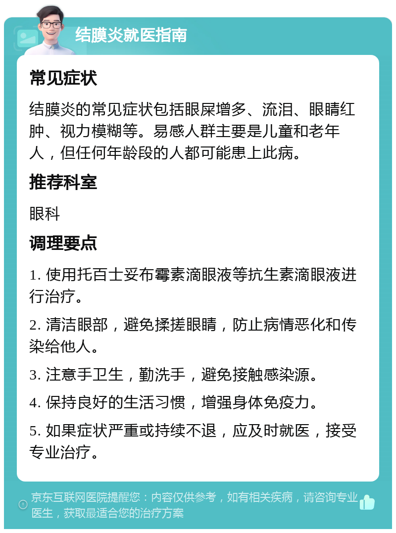 结膜炎就医指南 常见症状 结膜炎的常见症状包括眼屎增多、流泪、眼睛红肿、视力模糊等。易感人群主要是儿童和老年人，但任何年龄段的人都可能患上此病。 推荐科室 眼科 调理要点 1. 使用托百士妥布霉素滴眼液等抗生素滴眼液进行治疗。 2. 清洁眼部，避免揉搓眼睛，防止病情恶化和传染给他人。 3. 注意手卫生，勤洗手，避免接触感染源。 4. 保持良好的生活习惯，增强身体免疫力。 5. 如果症状严重或持续不退，应及时就医，接受专业治疗。