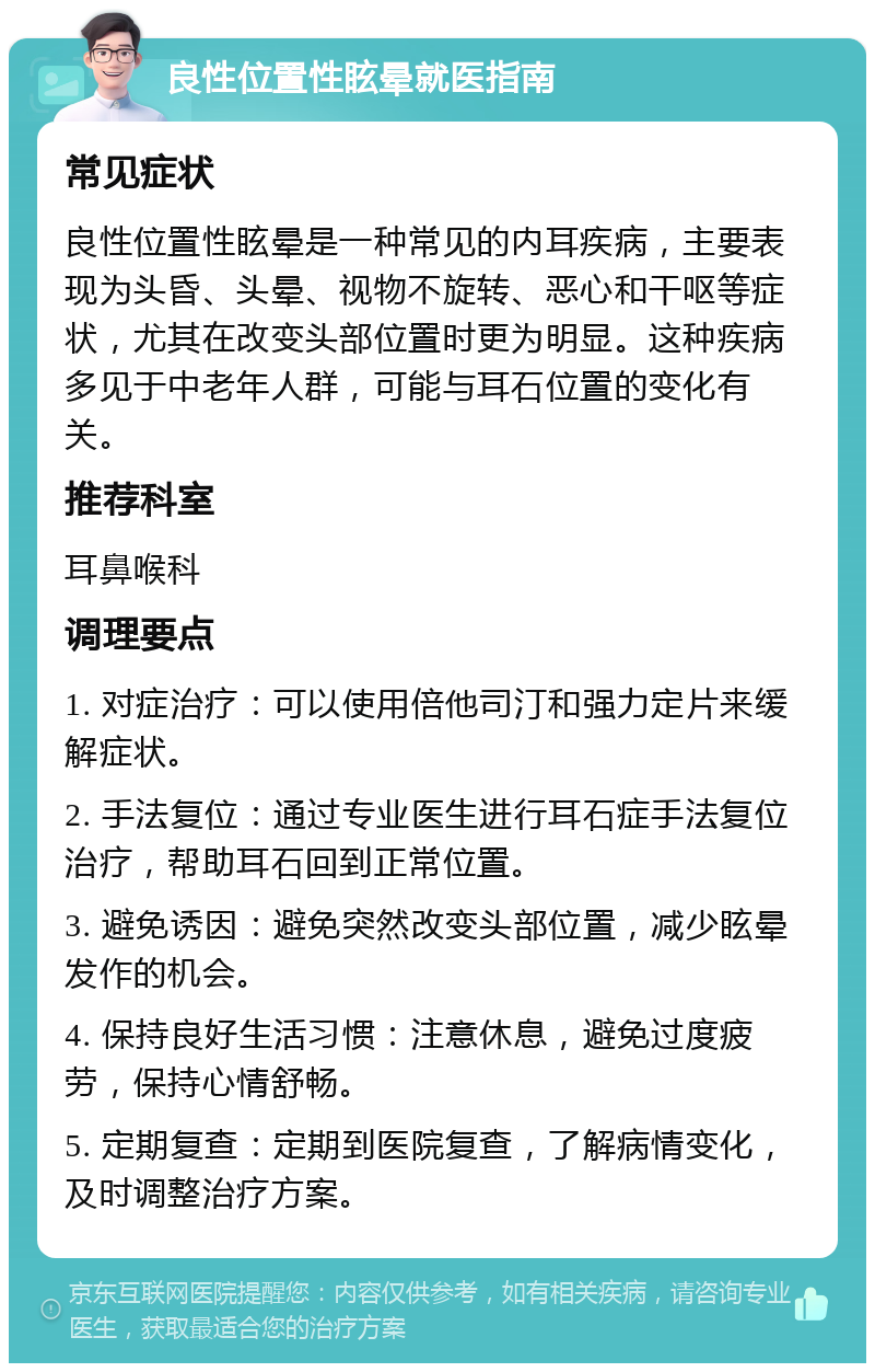 良性位置性眩晕就医指南 常见症状 良性位置性眩晕是一种常见的内耳疾病，主要表现为头昏、头晕、视物不旋转、恶心和干呕等症状，尤其在改变头部位置时更为明显。这种疾病多见于中老年人群，可能与耳石位置的变化有关。 推荐科室 耳鼻喉科 调理要点 1. 对症治疗：可以使用倍他司汀和强力定片来缓解症状。 2. 手法复位：通过专业医生进行耳石症手法复位治疗，帮助耳石回到正常位置。 3. 避免诱因：避免突然改变头部位置，减少眩晕发作的机会。 4. 保持良好生活习惯：注意休息，避免过度疲劳，保持心情舒畅。 5. 定期复查：定期到医院复查，了解病情变化，及时调整治疗方案。