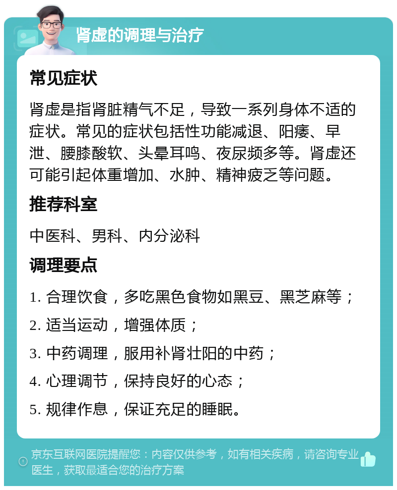 肾虚的调理与治疗 常见症状 肾虚是指肾脏精气不足，导致一系列身体不适的症状。常见的症状包括性功能减退、阳痿、早泄、腰膝酸软、头晕耳鸣、夜尿频多等。肾虚还可能引起体重增加、水肿、精神疲乏等问题。 推荐科室 中医科、男科、内分泌科 调理要点 1. 合理饮食，多吃黑色食物如黑豆、黑芝麻等； 2. 适当运动，增强体质； 3. 中药调理，服用补肾壮阳的中药； 4. 心理调节，保持良好的心态； 5. 规律作息，保证充足的睡眠。