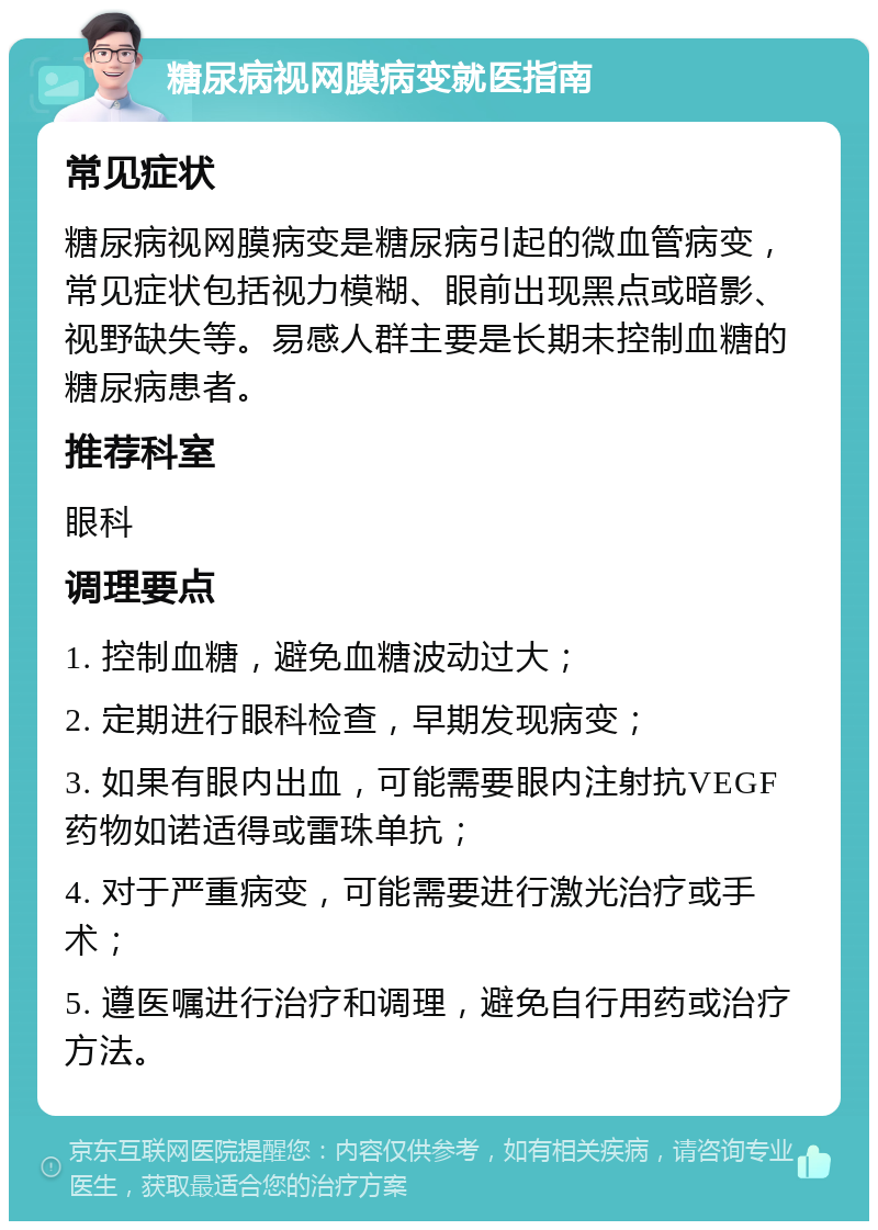 糖尿病视网膜病变就医指南 常见症状 糖尿病视网膜病变是糖尿病引起的微血管病变，常见症状包括视力模糊、眼前出现黑点或暗影、视野缺失等。易感人群主要是长期未控制血糖的糖尿病患者。 推荐科室 眼科 调理要点 1. 控制血糖，避免血糖波动过大； 2. 定期进行眼科检查，早期发现病变； 3. 如果有眼内出血，可能需要眼内注射抗VEGF药物如诺适得或雷珠单抗； 4. 对于严重病变，可能需要进行激光治疗或手术； 5. 遵医嘱进行治疗和调理，避免自行用药或治疗方法。