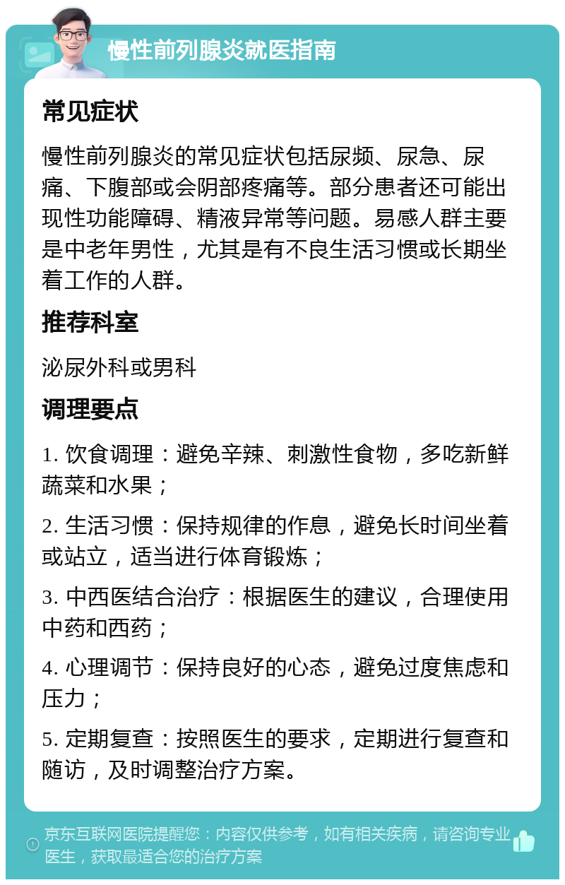 慢性前列腺炎就医指南 常见症状 慢性前列腺炎的常见症状包括尿频、尿急、尿痛、下腹部或会阴部疼痛等。部分患者还可能出现性功能障碍、精液异常等问题。易感人群主要是中老年男性，尤其是有不良生活习惯或长期坐着工作的人群。 推荐科室 泌尿外科或男科 调理要点 1. 饮食调理：避免辛辣、刺激性食物，多吃新鲜蔬菜和水果； 2. 生活习惯：保持规律的作息，避免长时间坐着或站立，适当进行体育锻炼； 3. 中西医结合治疗：根据医生的建议，合理使用中药和西药； 4. 心理调节：保持良好的心态，避免过度焦虑和压力； 5. 定期复查：按照医生的要求，定期进行复查和随访，及时调整治疗方案。