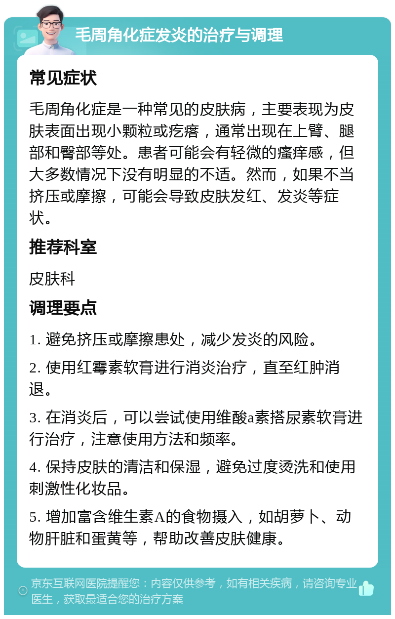 毛周角化症发炎的治疗与调理 常见症状 毛周角化症是一种常见的皮肤病，主要表现为皮肤表面出现小颗粒或疙瘩，通常出现在上臂、腿部和臀部等处。患者可能会有轻微的瘙痒感，但大多数情况下没有明显的不适。然而，如果不当挤压或摩擦，可能会导致皮肤发红、发炎等症状。 推荐科室 皮肤科 调理要点 1. 避免挤压或摩擦患处，减少发炎的风险。 2. 使用红霉素软膏进行消炎治疗，直至红肿消退。 3. 在消炎后，可以尝试使用维酸a素搭尿素软膏进行治疗，注意使用方法和频率。 4. 保持皮肤的清洁和保湿，避免过度烫洗和使用刺激性化妆品。 5. 增加富含维生素A的食物摄入，如胡萝卜、动物肝脏和蛋黄等，帮助改善皮肤健康。