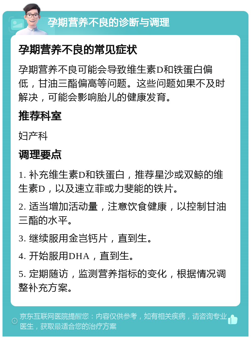 孕期营养不良的诊断与调理 孕期营养不良的常见症状 孕期营养不良可能会导致维生素D和铁蛋白偏低，甘油三酯偏高等问题。这些问题如果不及时解决，可能会影响胎儿的健康发育。 推荐科室 妇产科 调理要点 1. 补充维生素D和铁蛋白，推荐星沙或双鲸的维生素D，以及速立菲或力斐能的铁片。 2. 适当增加活动量，注意饮食健康，以控制甘油三酯的水平。 3. 继续服用金岂钙片，直到生。 4. 开始服用DHA，直到生。 5. 定期随访，监测营养指标的变化，根据情况调整补充方案。