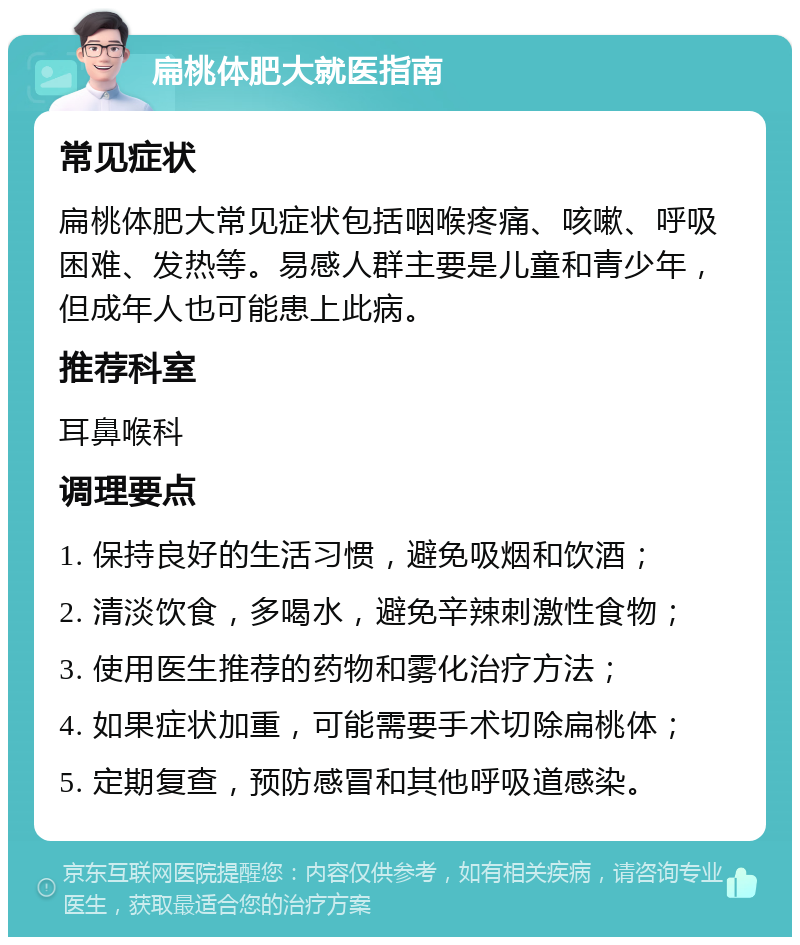 扁桃体肥大就医指南 常见症状 扁桃体肥大常见症状包括咽喉疼痛、咳嗽、呼吸困难、发热等。易感人群主要是儿童和青少年，但成年人也可能患上此病。 推荐科室 耳鼻喉科 调理要点 1. 保持良好的生活习惯，避免吸烟和饮酒； 2. 清淡饮食，多喝水，避免辛辣刺激性食物； 3. 使用医生推荐的药物和雾化治疗方法； 4. 如果症状加重，可能需要手术切除扁桃体； 5. 定期复查，预防感冒和其他呼吸道感染。