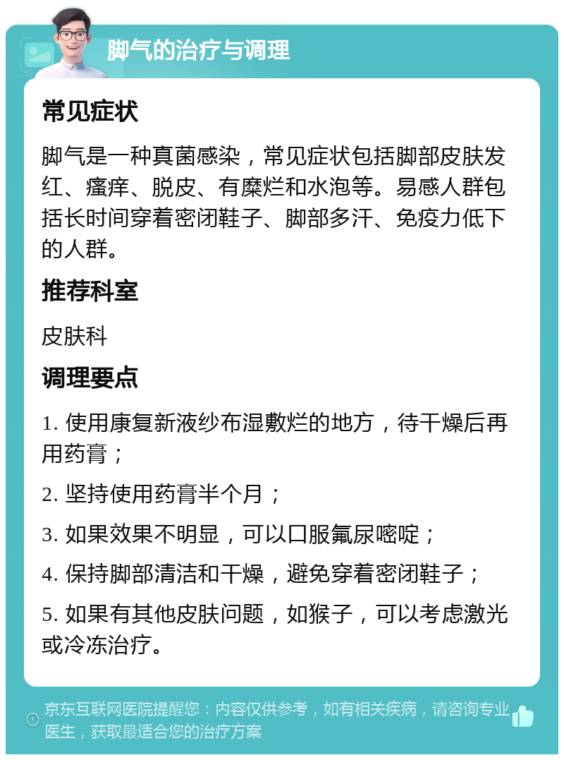 脚气的治疗与调理 常见症状 脚气是一种真菌感染，常见症状包括脚部皮肤发红、瘙痒、脱皮、有糜烂和水泡等。易感人群包括长时间穿着密闭鞋子、脚部多汗、免疫力低下的人群。 推荐科室 皮肤科 调理要点 1. 使用康复新液纱布湿敷烂的地方，待干燥后再用药膏； 2. 坚持使用药膏半个月； 3. 如果效果不明显，可以口服氟尿嘧啶； 4. 保持脚部清洁和干燥，避免穿着密闭鞋子； 5. 如果有其他皮肤问题，如猴子，可以考虑激光或冷冻治疗。