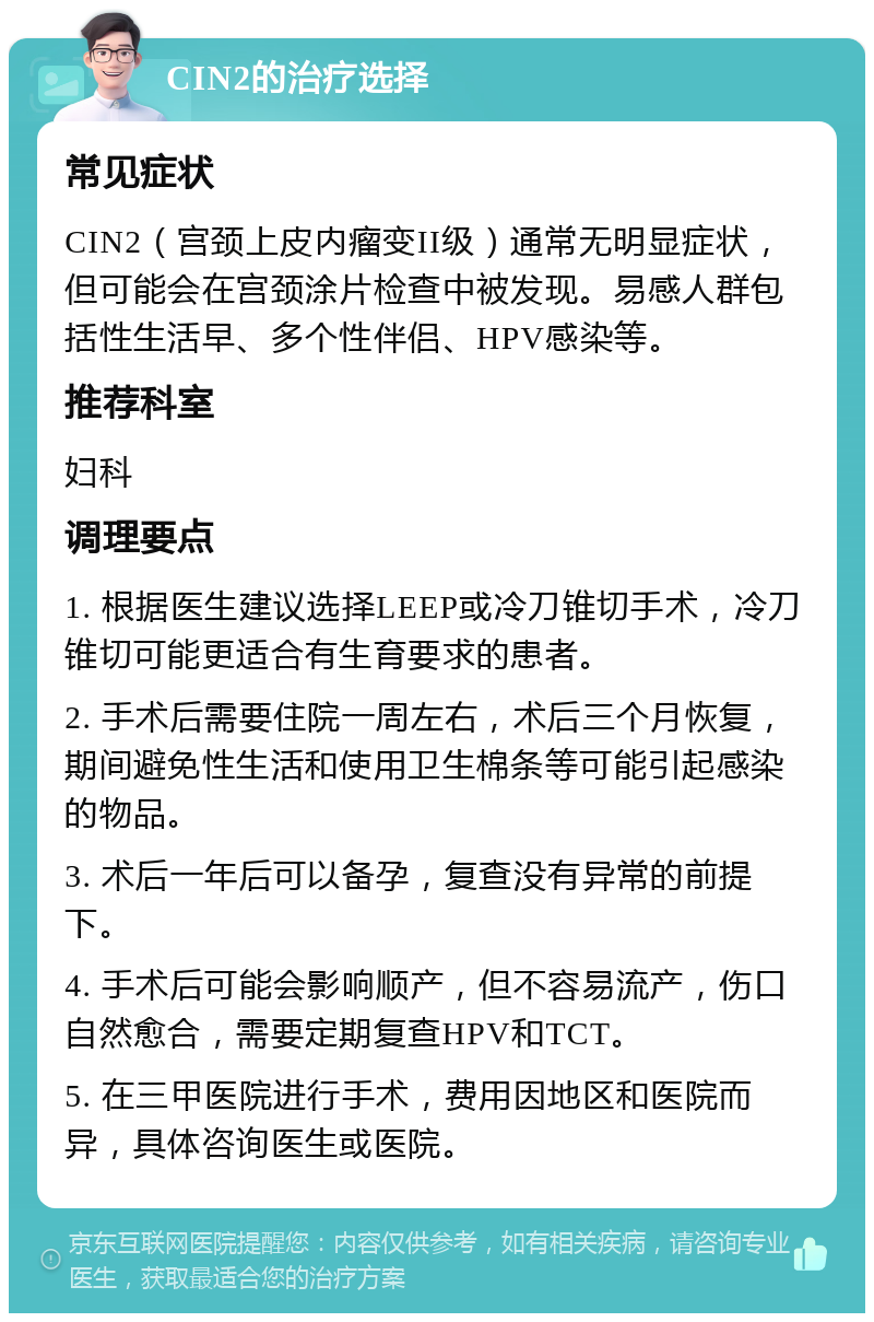 CIN2的治疗选择 常见症状 CIN2（宫颈上皮内瘤变II级）通常无明显症状，但可能会在宫颈涂片检查中被发现。易感人群包括性生活早、多个性伴侣、HPV感染等。 推荐科室 妇科 调理要点 1. 根据医生建议选择LEEP或冷刀锥切手术，冷刀锥切可能更适合有生育要求的患者。 2. 手术后需要住院一周左右，术后三个月恢复，期间避免性生活和使用卫生棉条等可能引起感染的物品。 3. 术后一年后可以备孕，复查没有异常的前提下。 4. 手术后可能会影响顺产，但不容易流产，伤口自然愈合，需要定期复查HPV和TCT。 5. 在三甲医院进行手术，费用因地区和医院而异，具体咨询医生或医院。