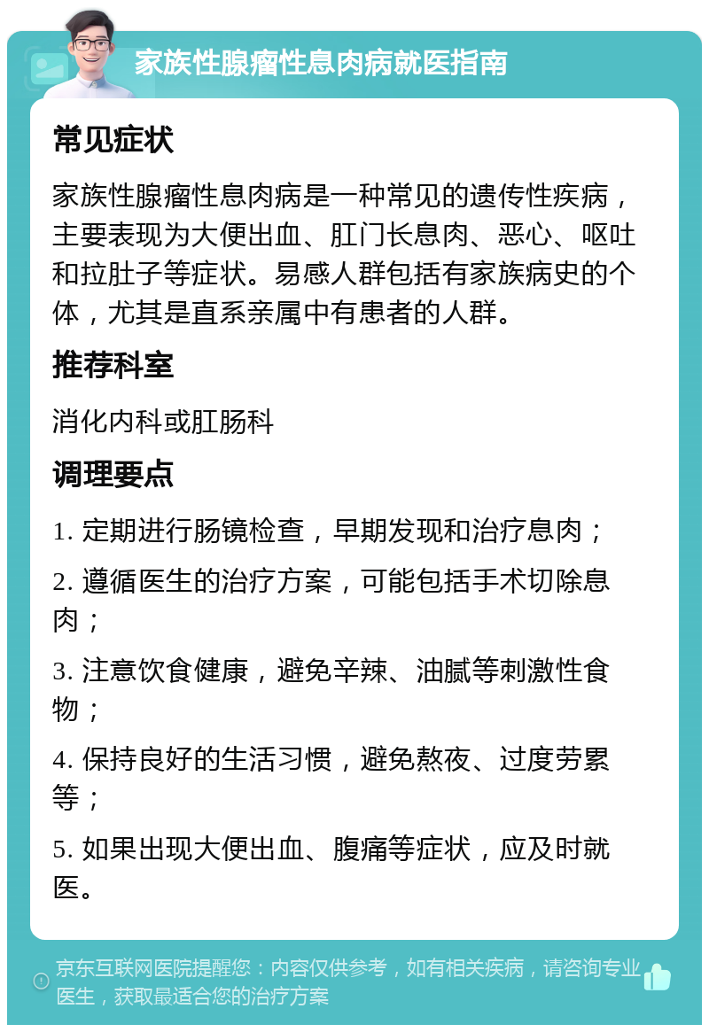 家族性腺瘤性息肉病就医指南 常见症状 家族性腺瘤性息肉病是一种常见的遗传性疾病，主要表现为大便出血、肛门长息肉、恶心、呕吐和拉肚子等症状。易感人群包括有家族病史的个体，尤其是直系亲属中有患者的人群。 推荐科室 消化内科或肛肠科 调理要点 1. 定期进行肠镜检查，早期发现和治疗息肉； 2. 遵循医生的治疗方案，可能包括手术切除息肉； 3. 注意饮食健康，避免辛辣、油腻等刺激性食物； 4. 保持良好的生活习惯，避免熬夜、过度劳累等； 5. 如果出现大便出血、腹痛等症状，应及时就医。