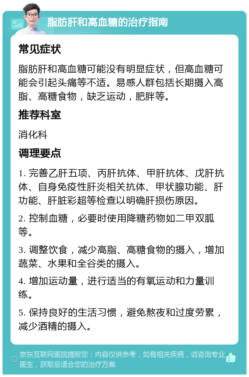 脂肪肝和高血糖的治疗指南 常见症状 脂肪肝和高血糖可能没有明显症状，但高血糖可能会引起头痛等不适。易感人群包括长期摄入高脂、高糖食物，缺乏运动，肥胖等。 推荐科室 消化科 调理要点 1. 完善乙肝五项、丙肝抗体、甲肝抗体、戊肝抗体、自身免疫性肝炎相关抗体、甲状腺功能、肝功能、肝脏彩超等检查以明确肝损伤原因。 2. 控制血糖，必要时使用降糖药物如二甲双胍等。 3. 调整饮食，减少高脂、高糖食物的摄入，增加蔬菜、水果和全谷类的摄入。 4. 增加运动量，进行适当的有氧运动和力量训练。 5. 保持良好的生活习惯，避免熬夜和过度劳累，减少酒精的摄入。