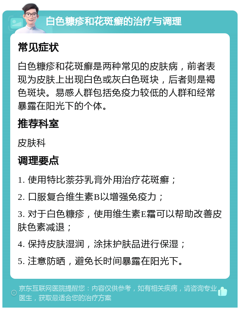 白色糠疹和花斑癣的治疗与调理 常见症状 白色糠疹和花斑癣是两种常见的皮肤病，前者表现为皮肤上出现白色或灰白色斑块，后者则是褐色斑块。易感人群包括免疫力较低的人群和经常暴露在阳光下的个体。 推荐科室 皮肤科 调理要点 1. 使用特比萘芬乳膏外用治疗花斑癣； 2. 口服复合维生素B以增强免疫力； 3. 对于白色糠疹，使用维生素E霜可以帮助改善皮肤色素减退； 4. 保持皮肤湿润，涂抹护肤品进行保湿； 5. 注意防晒，避免长时间暴露在阳光下。