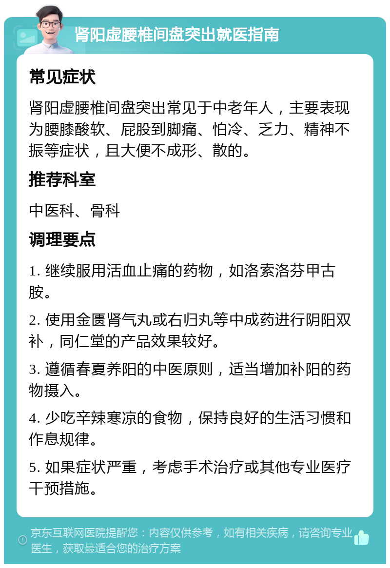 肾阳虚腰椎间盘突出就医指南 常见症状 肾阳虚腰椎间盘突出常见于中老年人，主要表现为腰膝酸软、屁股到脚痛、怕冷、乏力、精神不振等症状，且大便不成形、散的。 推荐科室 中医科、骨科 调理要点 1. 继续服用活血止痛的药物，如洛索洛芬甲古胺。 2. 使用金匮肾气丸或右归丸等中成药进行阴阳双补，同仁堂的产品效果较好。 3. 遵循春夏养阳的中医原则，适当增加补阳的药物摄入。 4. 少吃辛辣寒凉的食物，保持良好的生活习惯和作息规律。 5. 如果症状严重，考虑手术治疗或其他专业医疗干预措施。