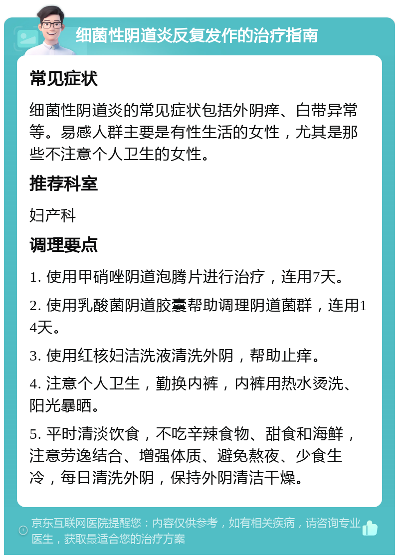 细菌性阴道炎反复发作的治疗指南 常见症状 细菌性阴道炎的常见症状包括外阴痒、白带异常等。易感人群主要是有性生活的女性，尤其是那些不注意个人卫生的女性。 推荐科室 妇产科 调理要点 1. 使用甲硝唑阴道泡腾片进行治疗，连用7天。 2. 使用乳酸菌阴道胶囊帮助调理阴道菌群，连用14天。 3. 使用红核妇洁洗液清洗外阴，帮助止痒。 4. 注意个人卫生，勤换内裤，内裤用热水烫洗、阳光暴晒。 5. 平时清淡饮食，不吃辛辣食物、甜食和海鲜，注意劳逸结合、增强体质、避免熬夜、少食生冷，每日清洗外阴，保持外阴清洁干燥。