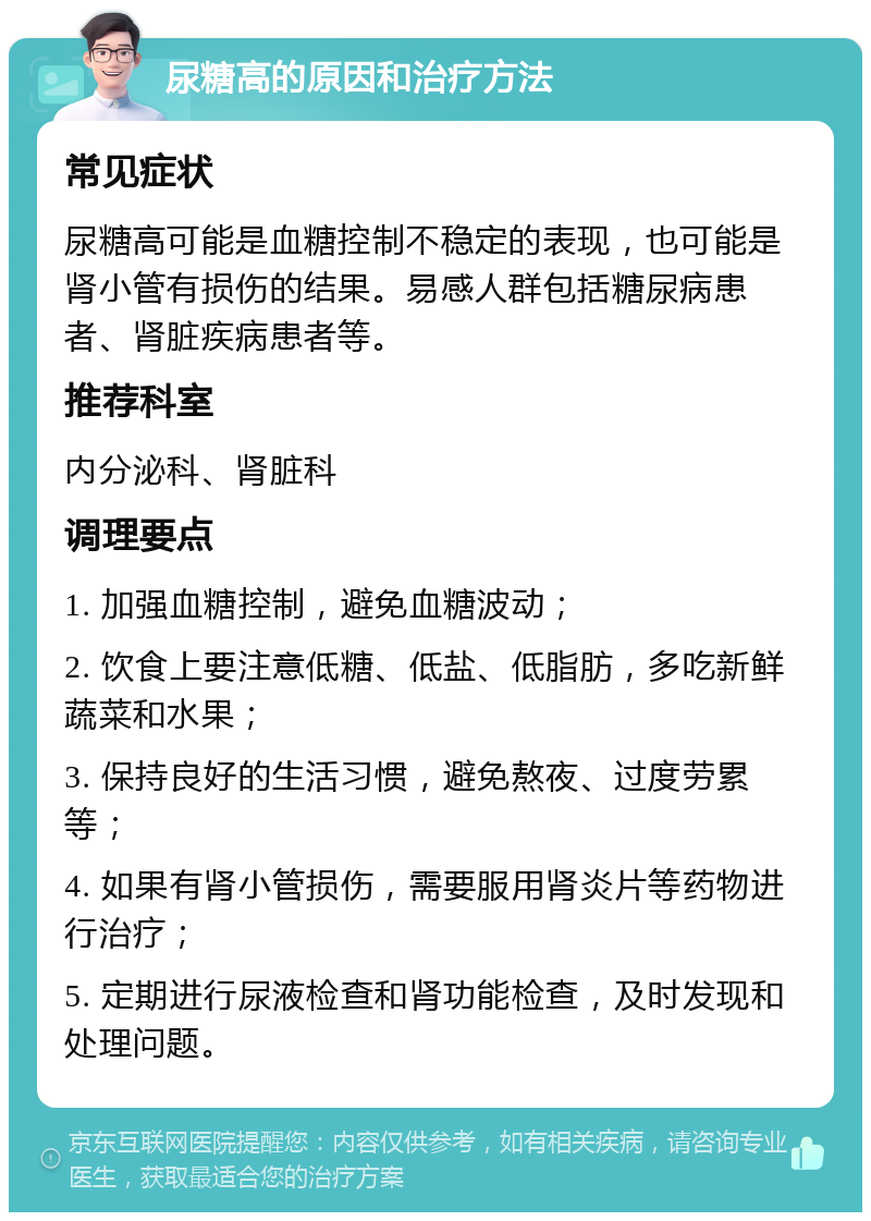 尿糖高的原因和治疗方法 常见症状 尿糖高可能是血糖控制不稳定的表现，也可能是肾小管有损伤的结果。易感人群包括糖尿病患者、肾脏疾病患者等。 推荐科室 内分泌科、肾脏科 调理要点 1. 加强血糖控制，避免血糖波动； 2. 饮食上要注意低糖、低盐、低脂肪，多吃新鲜蔬菜和水果； 3. 保持良好的生活习惯，避免熬夜、过度劳累等； 4. 如果有肾小管损伤，需要服用肾炎片等药物进行治疗； 5. 定期进行尿液检查和肾功能检查，及时发现和处理问题。