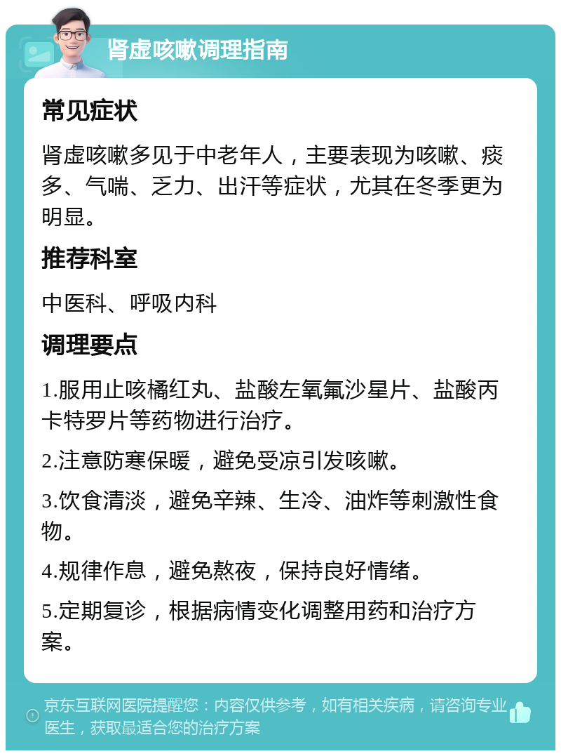 肾虚咳嗽调理指南 常见症状 肾虚咳嗽多见于中老年人，主要表现为咳嗽、痰多、气喘、乏力、出汗等症状，尤其在冬季更为明显。 推荐科室 中医科、呼吸内科 调理要点 1.服用止咳橘红丸、盐酸左氧氟沙星片、盐酸丙卡特罗片等药物进行治疗。 2.注意防寒保暖，避免受凉引发咳嗽。 3.饮食清淡，避免辛辣、生冷、油炸等刺激性食物。 4.规律作息，避免熬夜，保持良好情绪。 5.定期复诊，根据病情变化调整用药和治疗方案。