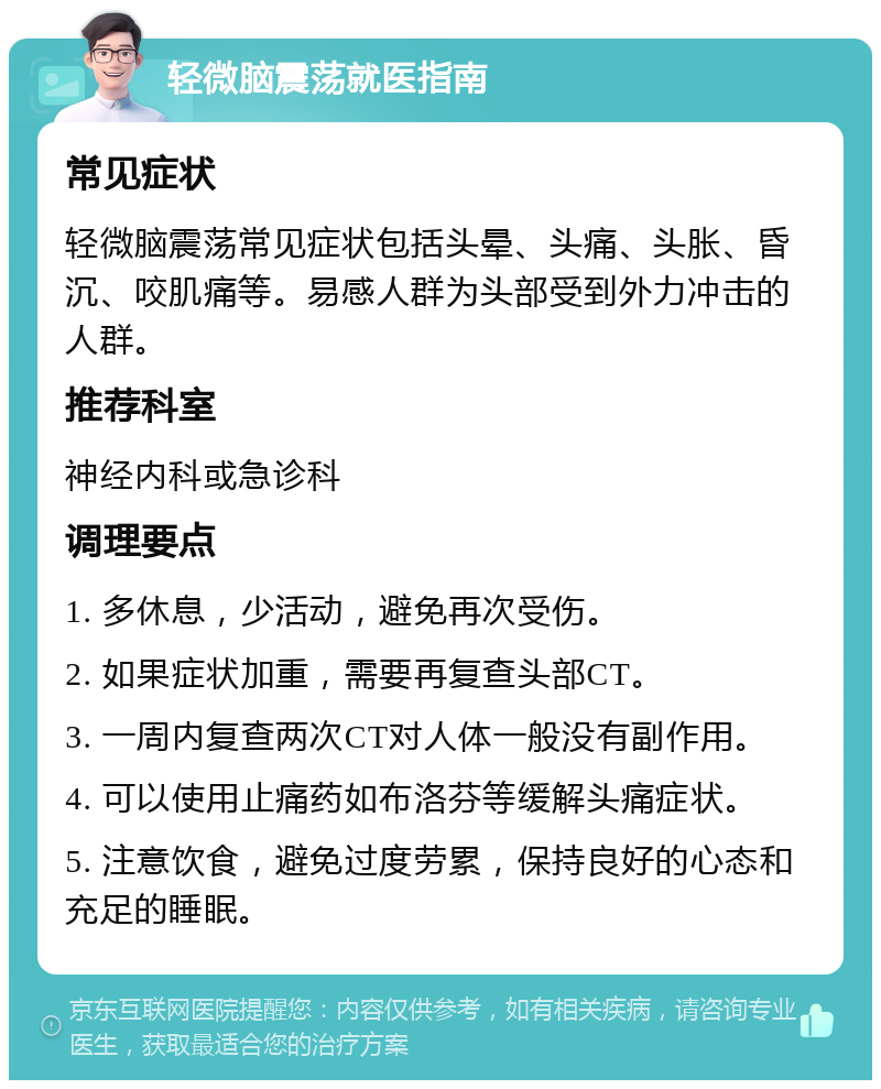 轻微脑震荡就医指南 常见症状 轻微脑震荡常见症状包括头晕、头痛、头胀、昏沉、咬肌痛等。易感人群为头部受到外力冲击的人群。 推荐科室 神经内科或急诊科 调理要点 1. 多休息，少活动，避免再次受伤。 2. 如果症状加重，需要再复查头部CT。 3. 一周内复查两次CT对人体一般没有副作用。 4. 可以使用止痛药如布洛芬等缓解头痛症状。 5. 注意饮食，避免过度劳累，保持良好的心态和充足的睡眠。