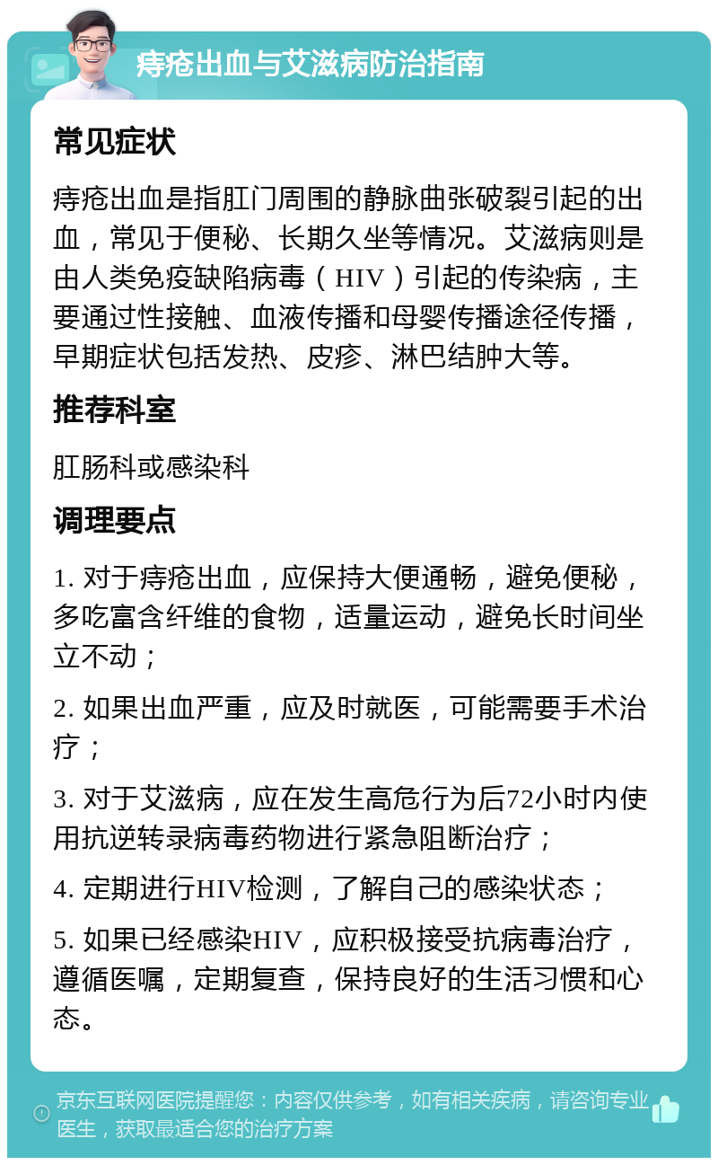 痔疮出血与艾滋病防治指南 常见症状 痔疮出血是指肛门周围的静脉曲张破裂引起的出血，常见于便秘、长期久坐等情况。艾滋病则是由人类免疫缺陷病毒（HIV）引起的传染病，主要通过性接触、血液传播和母婴传播途径传播，早期症状包括发热、皮疹、淋巴结肿大等。 推荐科室 肛肠科或感染科 调理要点 1. 对于痔疮出血，应保持大便通畅，避免便秘，多吃富含纤维的食物，适量运动，避免长时间坐立不动； 2. 如果出血严重，应及时就医，可能需要手术治疗； 3. 对于艾滋病，应在发生高危行为后72小时内使用抗逆转录病毒药物进行紧急阻断治疗； 4. 定期进行HIV检测，了解自己的感染状态； 5. 如果已经感染HIV，应积极接受抗病毒治疗，遵循医嘱，定期复查，保持良好的生活习惯和心态。