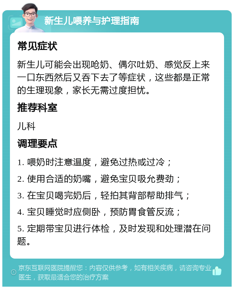 新生儿喂养与护理指南 常见症状 新生儿可能会出现呛奶、偶尔吐奶、感觉反上来一口东西然后又吞下去了等症状，这些都是正常的生理现象，家长无需过度担忧。 推荐科室 儿科 调理要点 1. 喂奶时注意温度，避免过热或过冷； 2. 使用合适的奶嘴，避免宝贝吸允费劲； 3. 在宝贝喝完奶后，轻拍其背部帮助排气； 4. 宝贝睡觉时应侧卧，预防胃食管反流； 5. 定期带宝贝进行体检，及时发现和处理潜在问题。