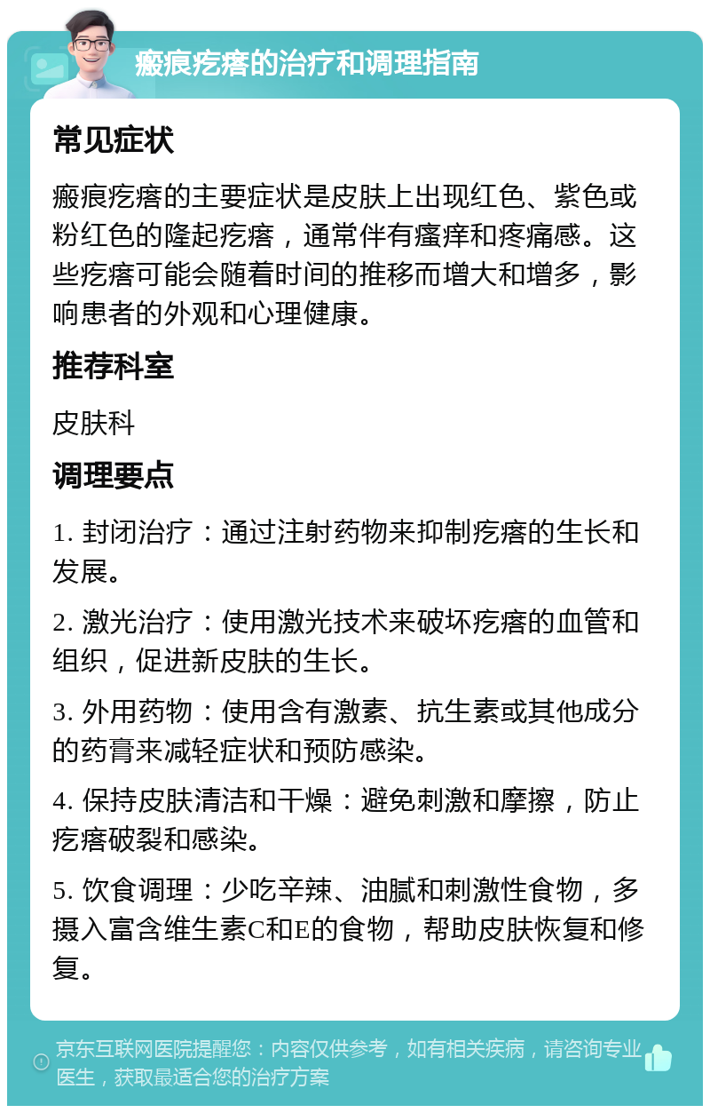 瘢痕疙瘩的治疗和调理指南 常见症状 瘢痕疙瘩的主要症状是皮肤上出现红色、紫色或粉红色的隆起疙瘩，通常伴有瘙痒和疼痛感。这些疙瘩可能会随着时间的推移而增大和增多，影响患者的外观和心理健康。 推荐科室 皮肤科 调理要点 1. 封闭治疗：通过注射药物来抑制疙瘩的生长和发展。 2. 激光治疗：使用激光技术来破坏疙瘩的血管和组织，促进新皮肤的生长。 3. 外用药物：使用含有激素、抗生素或其他成分的药膏来减轻症状和预防感染。 4. 保持皮肤清洁和干燥：避免刺激和摩擦，防止疙瘩破裂和感染。 5. 饮食调理：少吃辛辣、油腻和刺激性食物，多摄入富含维生素C和E的食物，帮助皮肤恢复和修复。