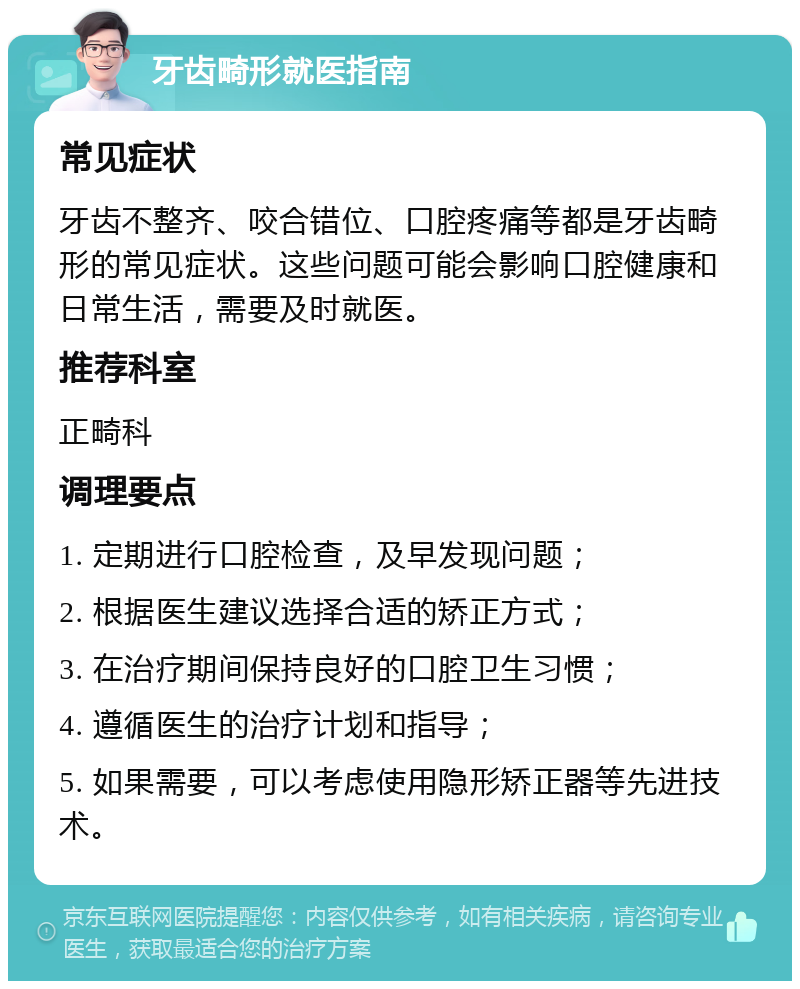 牙齿畸形就医指南 常见症状 牙齿不整齐、咬合错位、口腔疼痛等都是牙齿畸形的常见症状。这些问题可能会影响口腔健康和日常生活，需要及时就医。 推荐科室 正畸科 调理要点 1. 定期进行口腔检查，及早发现问题； 2. 根据医生建议选择合适的矫正方式； 3. 在治疗期间保持良好的口腔卫生习惯； 4. 遵循医生的治疗计划和指导； 5. 如果需要，可以考虑使用隐形矫正器等先进技术。