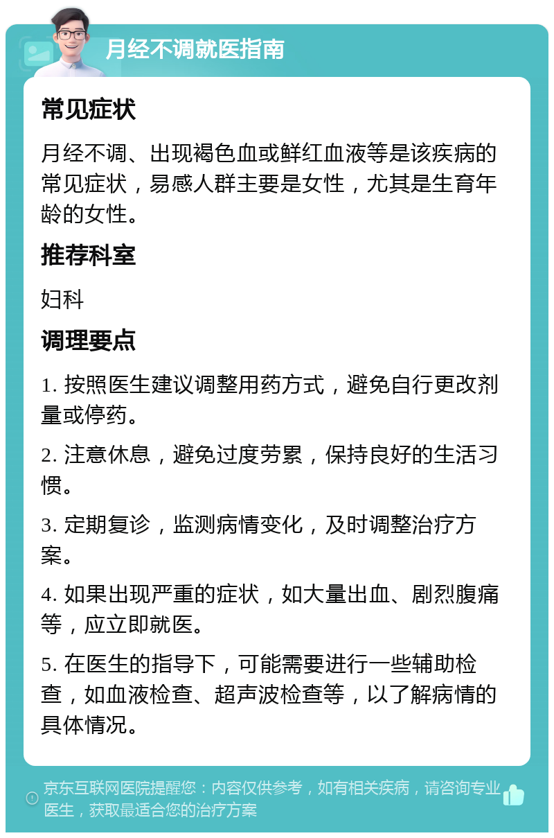 月经不调就医指南 常见症状 月经不调、出现褐色血或鲜红血液等是该疾病的常见症状，易感人群主要是女性，尤其是生育年龄的女性。 推荐科室 妇科 调理要点 1. 按照医生建议调整用药方式，避免自行更改剂量或停药。 2. 注意休息，避免过度劳累，保持良好的生活习惯。 3. 定期复诊，监测病情变化，及时调整治疗方案。 4. 如果出现严重的症状，如大量出血、剧烈腹痛等，应立即就医。 5. 在医生的指导下，可能需要进行一些辅助检查，如血液检查、超声波检查等，以了解病情的具体情况。