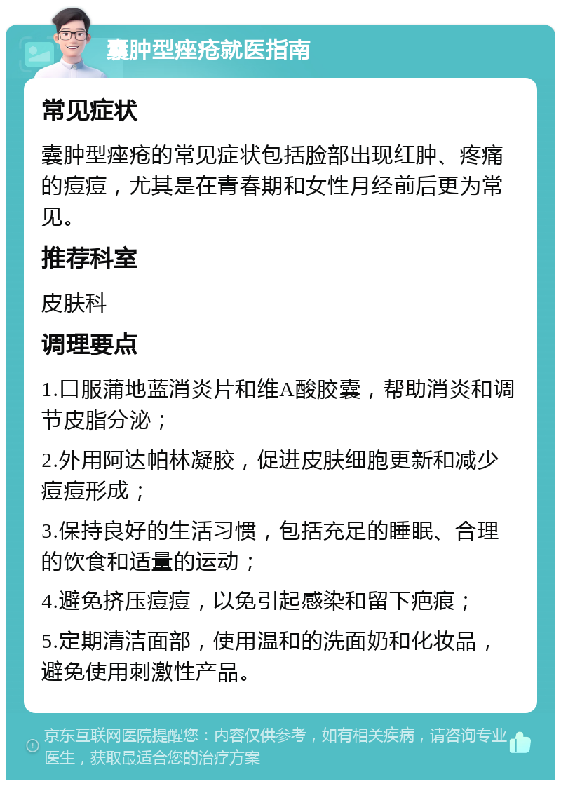 囊肿型痤疮就医指南 常见症状 囊肿型痤疮的常见症状包括脸部出现红肿、疼痛的痘痘，尤其是在青春期和女性月经前后更为常见。 推荐科室 皮肤科 调理要点 1.口服蒲地蓝消炎片和维A酸胶囊，帮助消炎和调节皮脂分泌； 2.外用阿达帕林凝胶，促进皮肤细胞更新和减少痘痘形成； 3.保持良好的生活习惯，包括充足的睡眠、合理的饮食和适量的运动； 4.避免挤压痘痘，以免引起感染和留下疤痕； 5.定期清洁面部，使用温和的洗面奶和化妆品，避免使用刺激性产品。