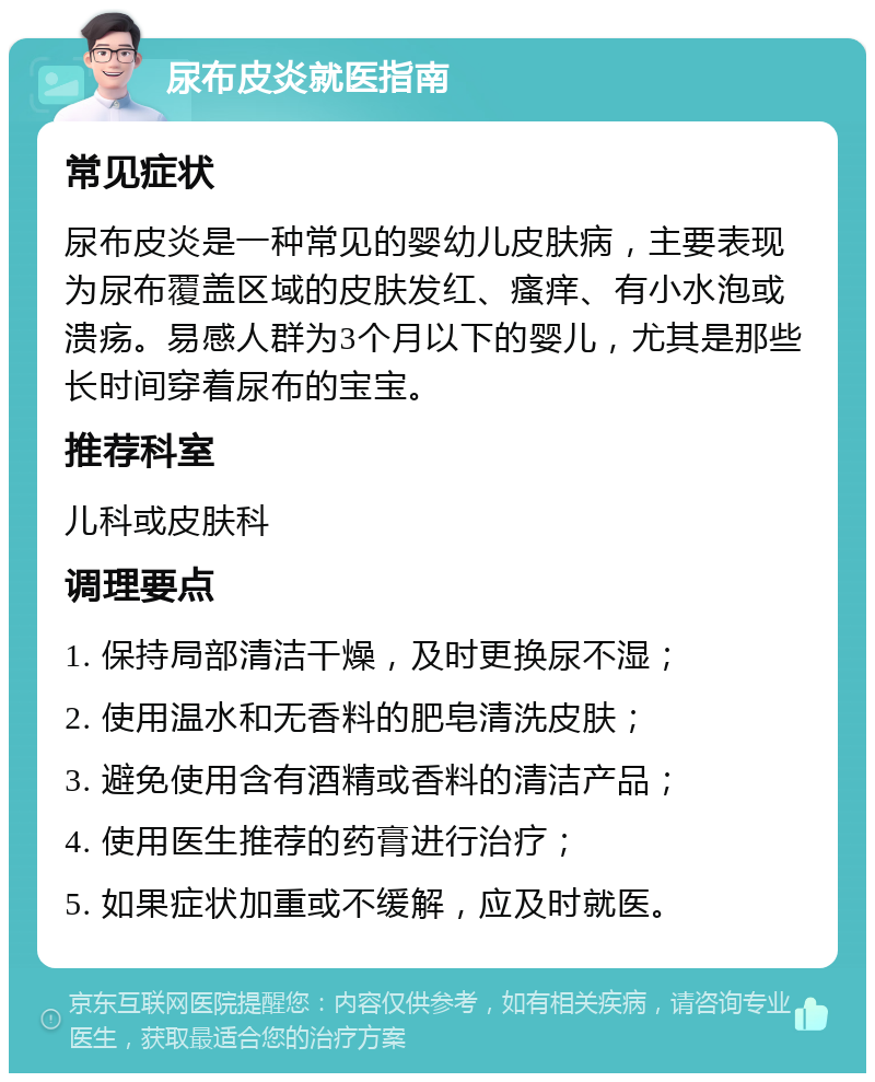 尿布皮炎就医指南 常见症状 尿布皮炎是一种常见的婴幼儿皮肤病，主要表现为尿布覆盖区域的皮肤发红、瘙痒、有小水泡或溃疡。易感人群为3个月以下的婴儿，尤其是那些长时间穿着尿布的宝宝。 推荐科室 儿科或皮肤科 调理要点 1. 保持局部清洁干燥，及时更换尿不湿； 2. 使用温水和无香料的肥皂清洗皮肤； 3. 避免使用含有酒精或香料的清洁产品； 4. 使用医生推荐的药膏进行治疗； 5. 如果症状加重或不缓解，应及时就医。