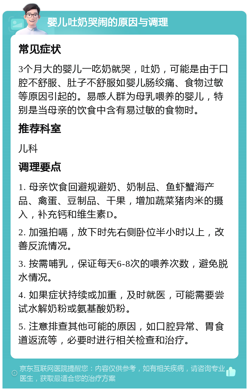 婴儿吐奶哭闹的原因与调理 常见症状 3个月大的婴儿一吃奶就哭，吐奶，可能是由于口腔不舒服、肚子不舒服如婴儿肠绞痛、食物过敏等原因引起的。易感人群为母乳喂养的婴儿，特别是当母亲的饮食中含有易过敏的食物时。 推荐科室 儿科 调理要点 1. 母亲饮食回避规避奶、奶制品、鱼虾蟹海产品、禽蛋、豆制品、干果，增加蔬菜猪肉米的摄入，补充钙和维生素D。 2. 加强拍嗝，放下时先右侧卧位半小时以上，改善反流情况。 3. 按需哺乳，保证每天6-8次的喂养次数，避免脱水情况。 4. 如果症状持续或加重，及时就医，可能需要尝试水解奶粉或氨基酸奶粉。 5. 注意排查其他可能的原因，如口腔异常、胃食道返流等，必要时进行相关检查和治疗。