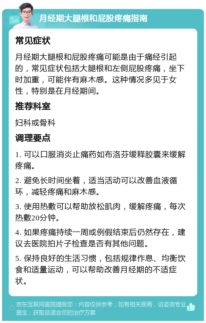 月经期大腿根和屁股疼痛指南 常见症状 月经期大腿根和屁股疼痛可能是由于痛经引起的，常见症状包括大腿根和左侧屁股疼痛，坐下时加重，可能伴有麻木感。这种情况多见于女性，特别是在月经期间。 推荐科室 妇科或骨科 调理要点 1. 可以口服消炎止痛药如布洛芬缓释胶囊来缓解疼痛。 2. 避免长时间坐着，适当活动可以改善血液循环，减轻疼痛和麻木感。 3. 使用热敷可以帮助放松肌肉，缓解疼痛，每次热敷20分钟。 4. 如果疼痛持续一周或例假结束后仍然存在，建议去医院拍片子检查是否有其他问题。 5. 保持良好的生活习惯，包括规律作息、均衡饮食和适量运动，可以帮助改善月经期的不适症状。