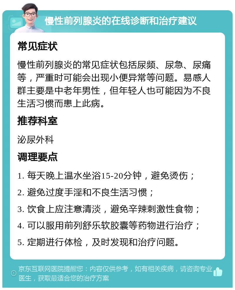 慢性前列腺炎的在线诊断和治疗建议 常见症状 慢性前列腺炎的常见症状包括尿频、尿急、尿痛等，严重时可能会出现小便异常等问题。易感人群主要是中老年男性，但年轻人也可能因为不良生活习惯而患上此病。 推荐科室 泌尿外科 调理要点 1. 每天晚上温水坐浴15-20分钟，避免烫伤； 2. 避免过度手淫和不良生活习惯； 3. 饮食上应注意清淡，避免辛辣刺激性食物； 4. 可以服用前列舒乐软胶囊等药物进行治疗； 5. 定期进行体检，及时发现和治疗问题。